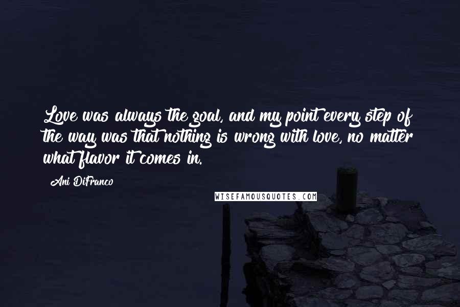 Ani DiFranco Quotes: Love was always the goal, and my point every step of the way was that nothing is wrong with love, no matter what flavor it comes in.