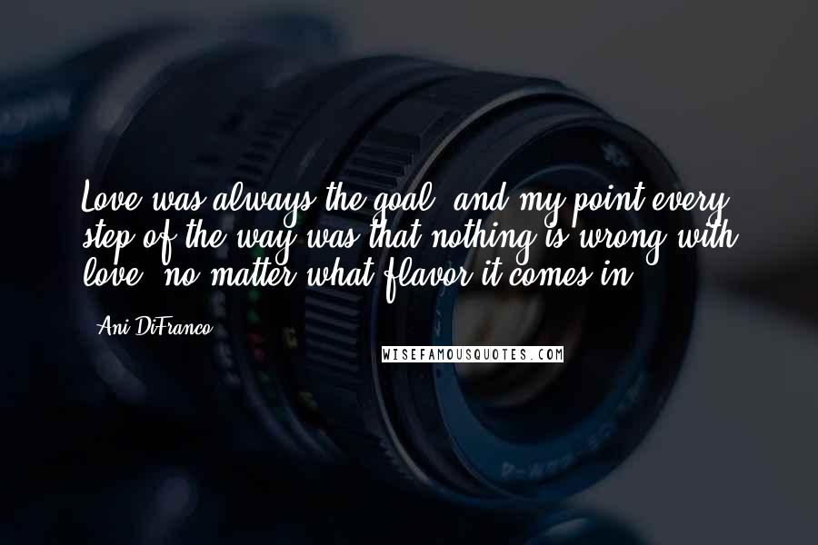 Ani DiFranco Quotes: Love was always the goal, and my point every step of the way was that nothing is wrong with love, no matter what flavor it comes in.