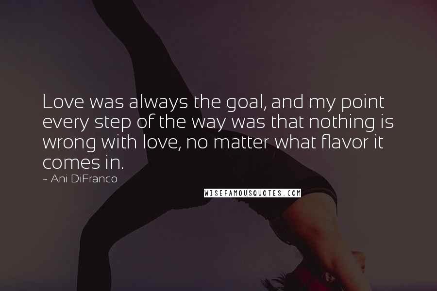 Ani DiFranco Quotes: Love was always the goal, and my point every step of the way was that nothing is wrong with love, no matter what flavor it comes in.