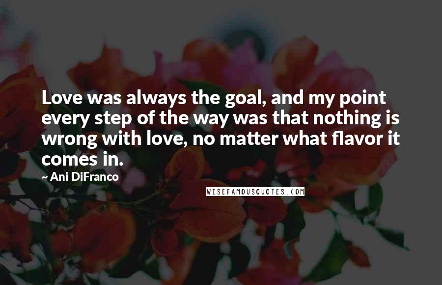 Ani DiFranco Quotes: Love was always the goal, and my point every step of the way was that nothing is wrong with love, no matter what flavor it comes in.