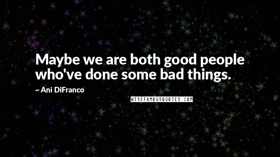 Ani DiFranco Quotes: Maybe we are both good people who've done some bad things.