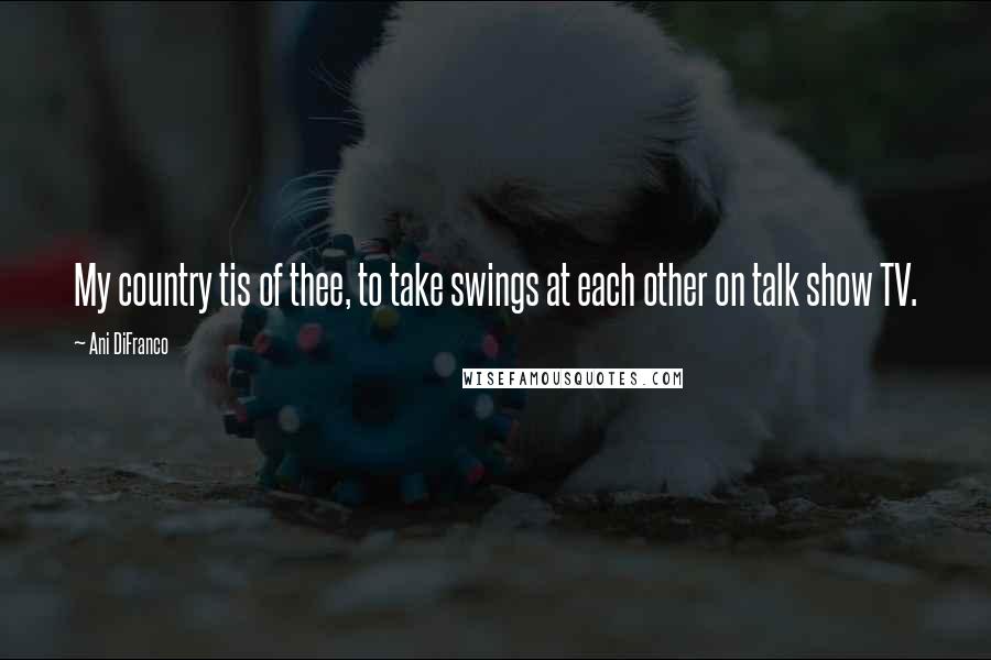 Ani DiFranco Quotes: My country tis of thee, to take swings at each other on talk show TV.