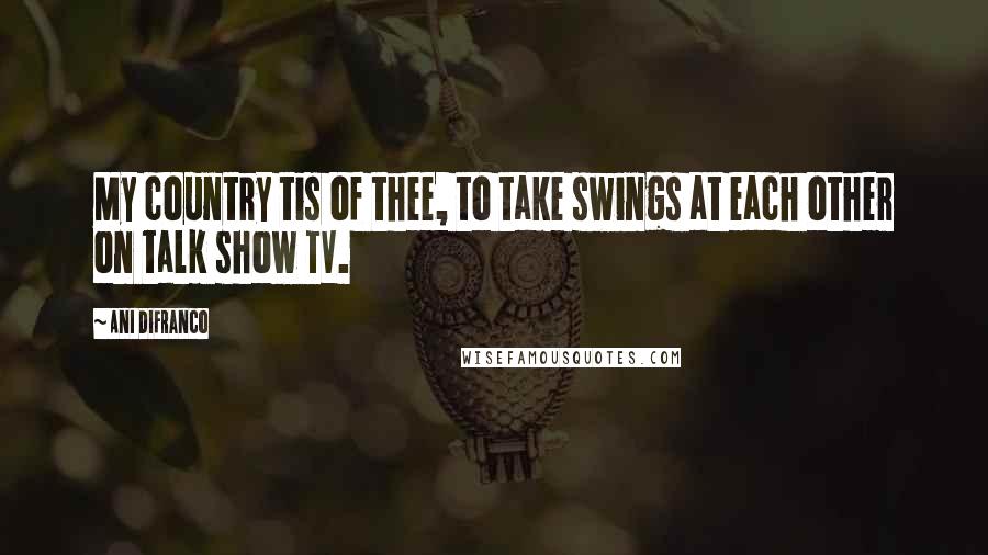 Ani DiFranco Quotes: My country tis of thee, to take swings at each other on talk show TV.