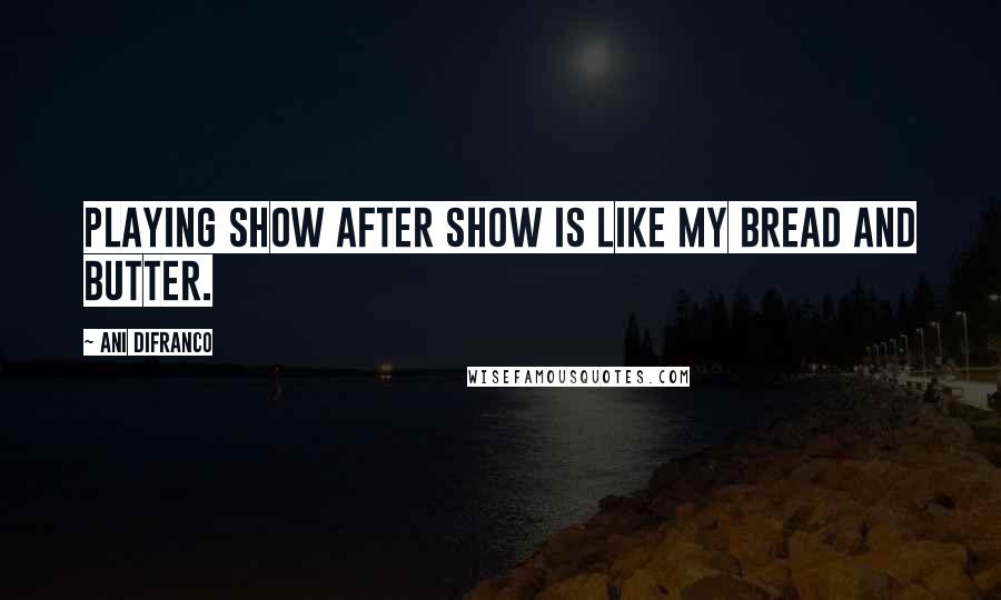 Ani DiFranco Quotes: Playing show after show is like my bread and butter.