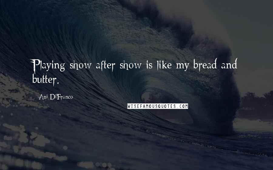 Ani DiFranco Quotes: Playing show after show is like my bread and butter.