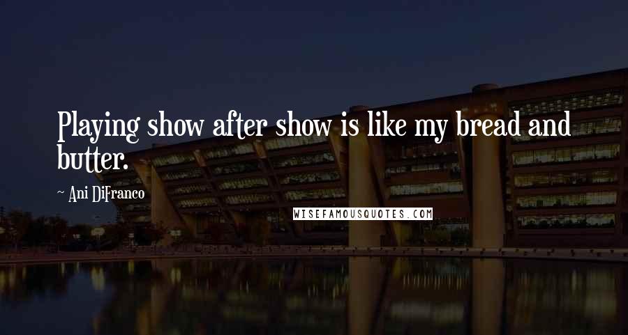 Ani DiFranco Quotes: Playing show after show is like my bread and butter.