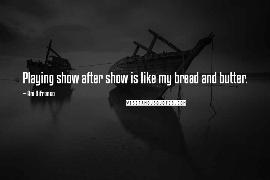 Ani DiFranco Quotes: Playing show after show is like my bread and butter.