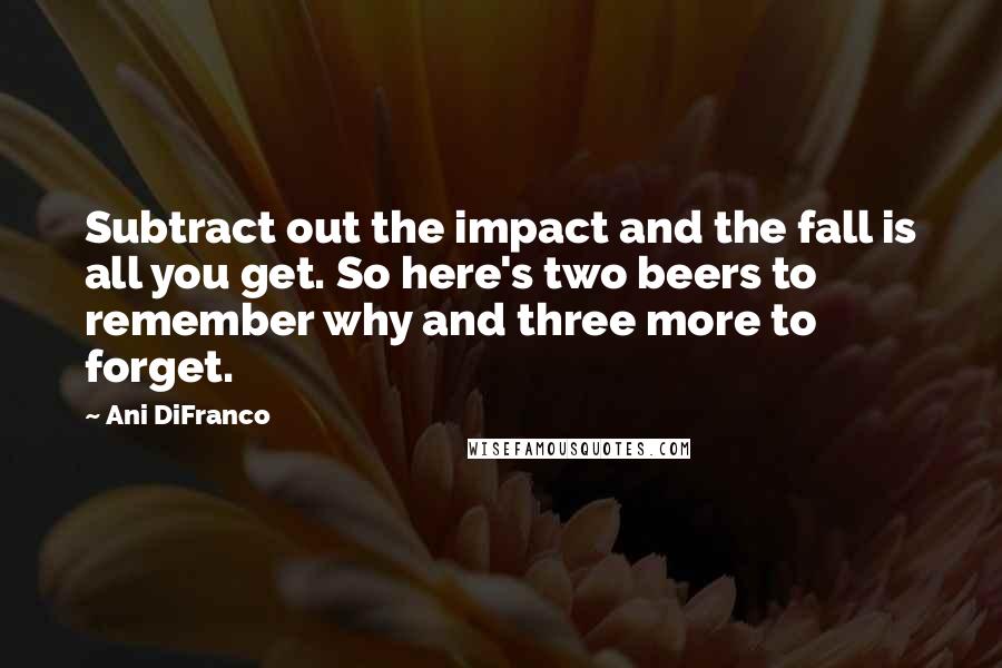 Ani DiFranco Quotes: Subtract out the impact and the fall is all you get. So here's two beers to remember why and three more to forget.