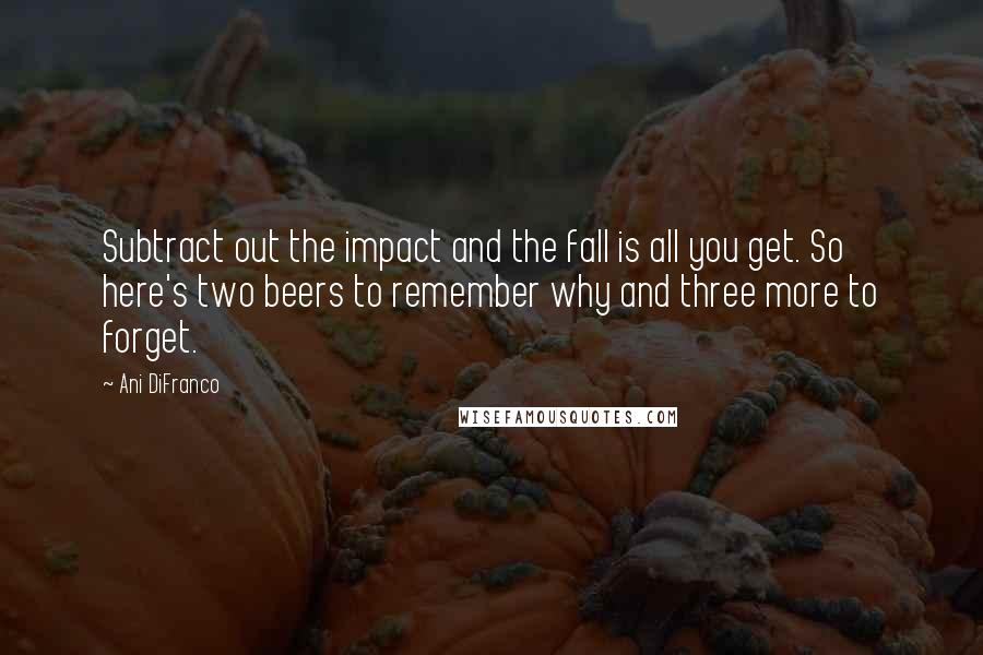 Ani DiFranco Quotes: Subtract out the impact and the fall is all you get. So here's two beers to remember why and three more to forget.