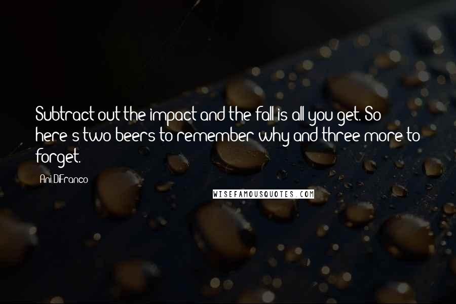 Ani DiFranco Quotes: Subtract out the impact and the fall is all you get. So here's two beers to remember why and three more to forget.