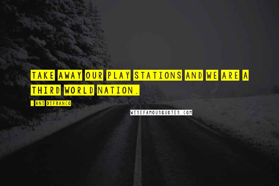 Ani DiFranco Quotes: Take away our play stations and we are a third world nation.