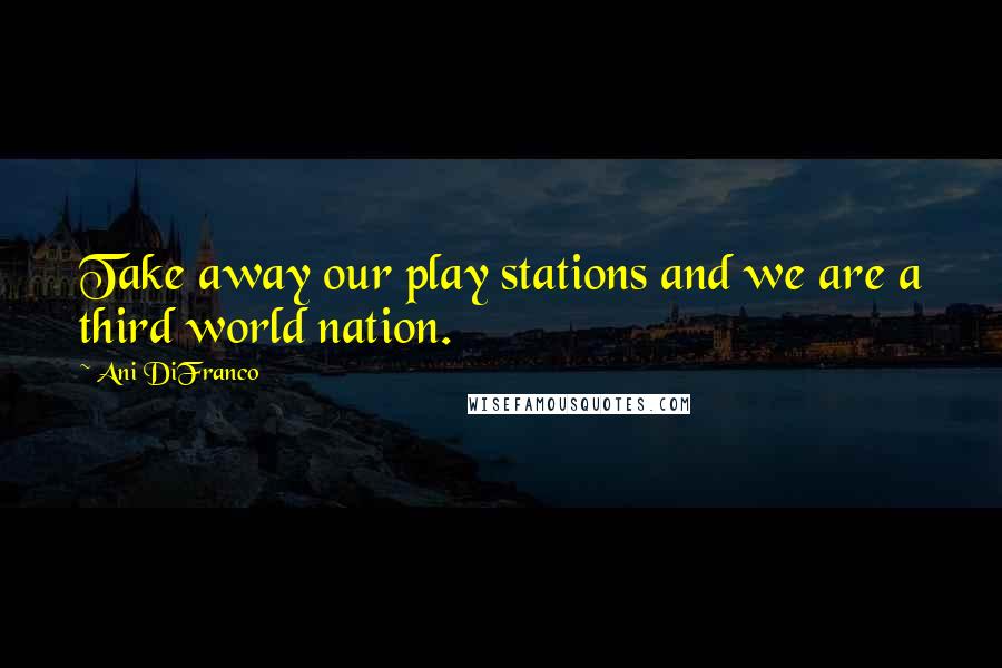 Ani DiFranco Quotes: Take away our play stations and we are a third world nation.