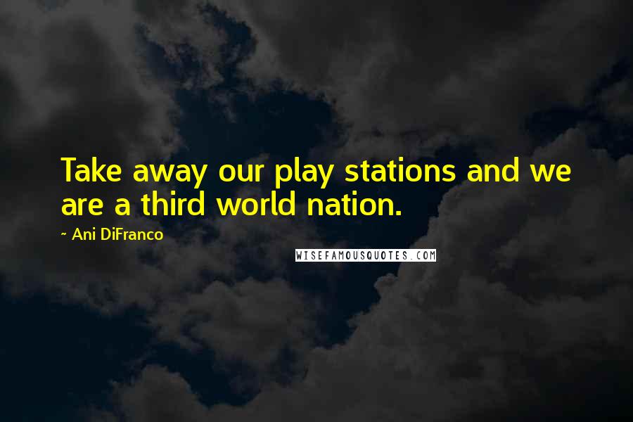 Ani DiFranco Quotes: Take away our play stations and we are a third world nation.