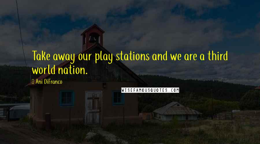 Ani DiFranco Quotes: Take away our play stations and we are a third world nation.
