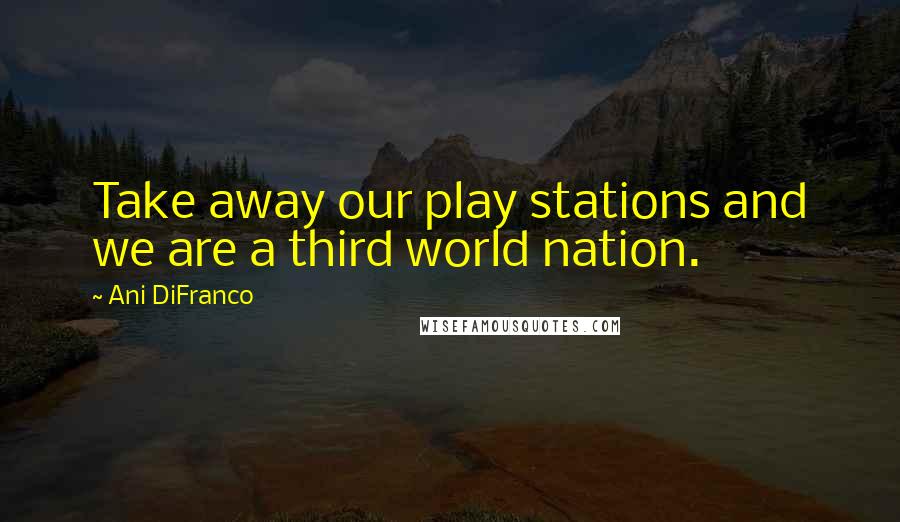 Ani DiFranco Quotes: Take away our play stations and we are a third world nation.