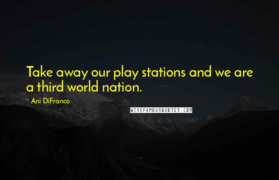 Ani DiFranco Quotes: Take away our play stations and we are a third world nation.