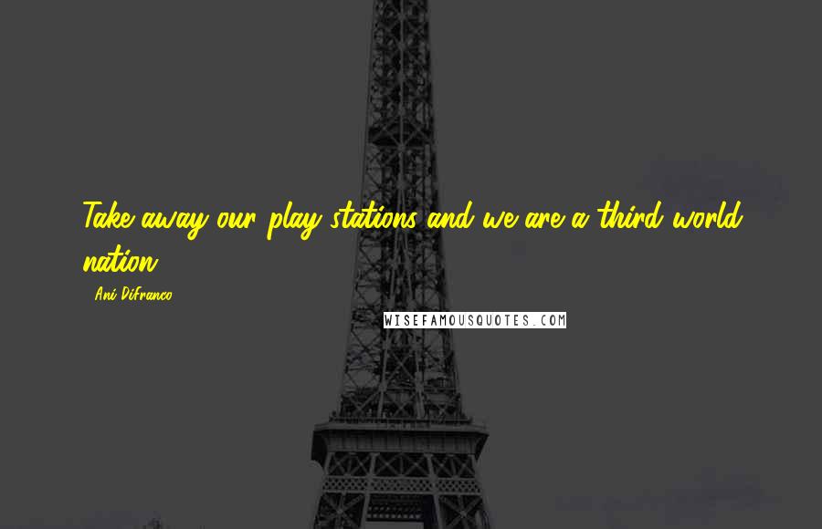 Ani DiFranco Quotes: Take away our play stations and we are a third world nation.