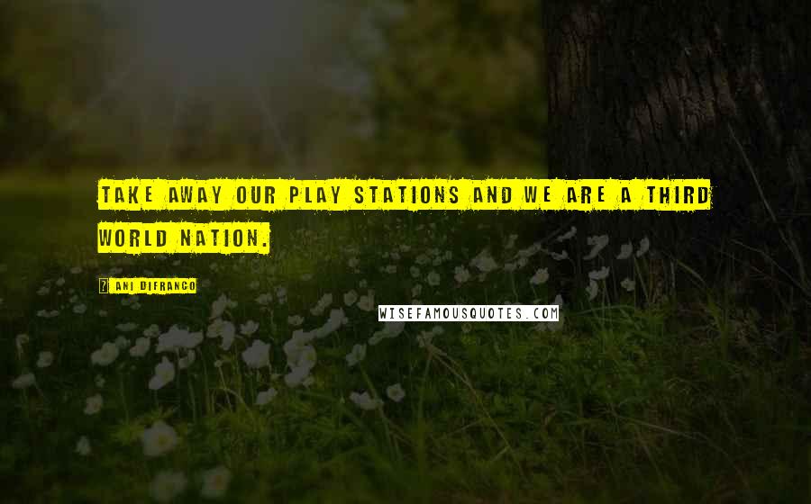 Ani DiFranco Quotes: Take away our play stations and we are a third world nation.