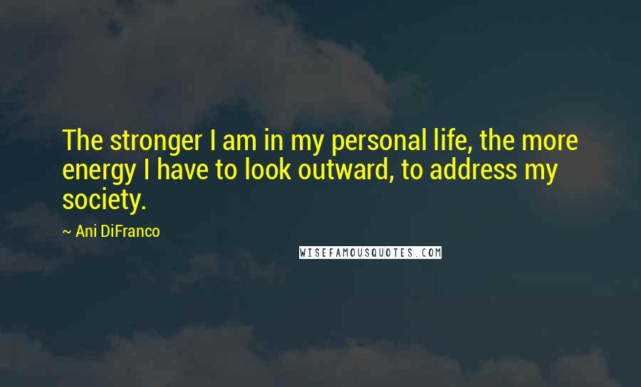 Ani DiFranco Quotes: The stronger I am in my personal life, the more energy I have to look outward, to address my society.