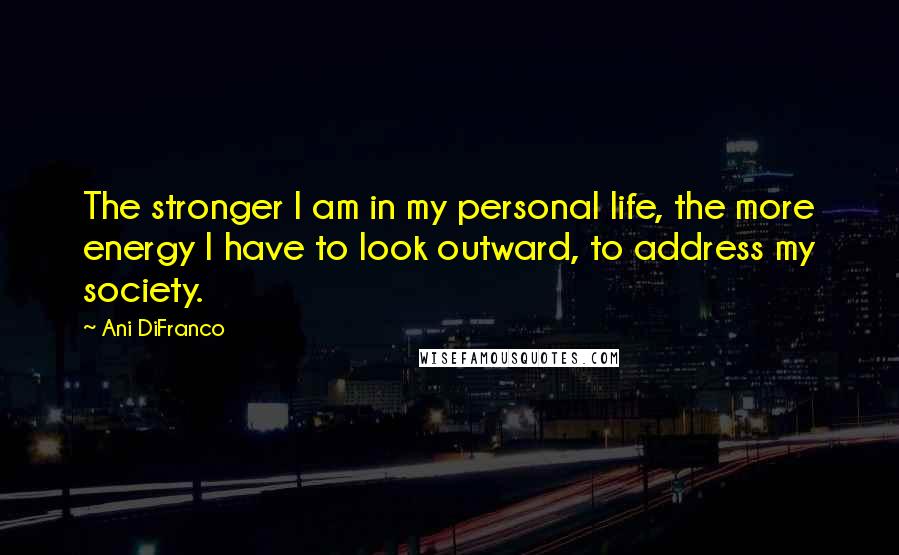Ani DiFranco Quotes: The stronger I am in my personal life, the more energy I have to look outward, to address my society.