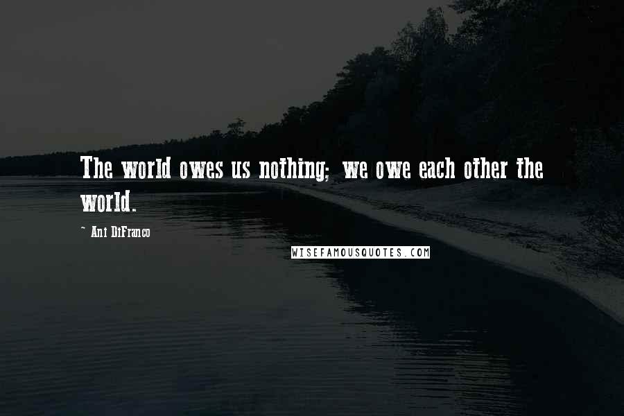 Ani DiFranco Quotes: The world owes us nothing; we owe each other the world.