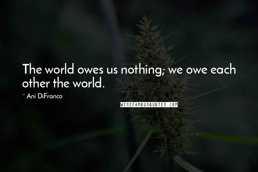 Ani DiFranco Quotes: The world owes us nothing; we owe each other the world.