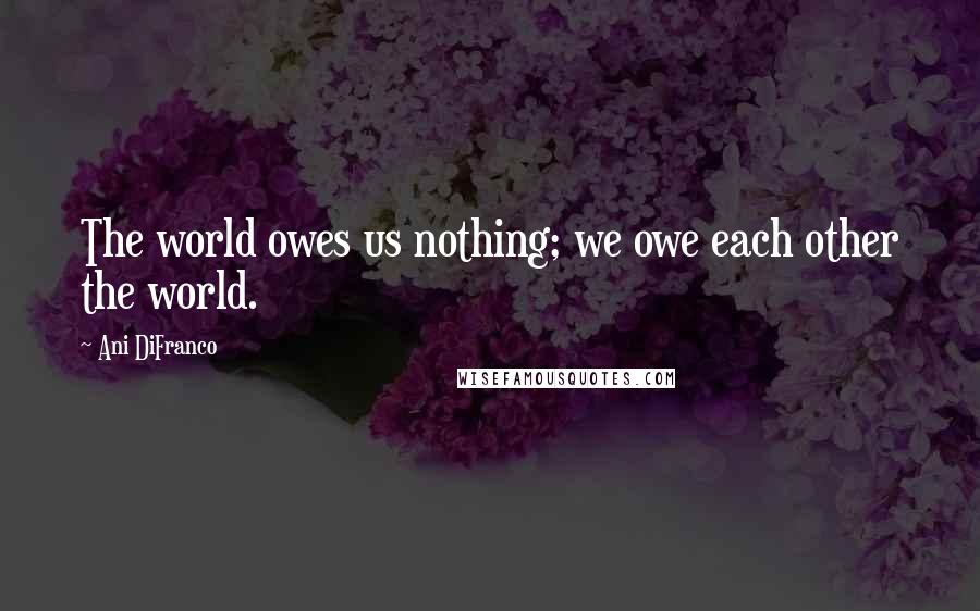 Ani DiFranco Quotes: The world owes us nothing; we owe each other the world.