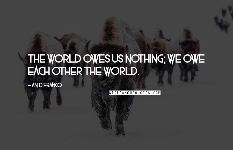 Ani DiFranco Quotes: The world owes us nothing; we owe each other the world.