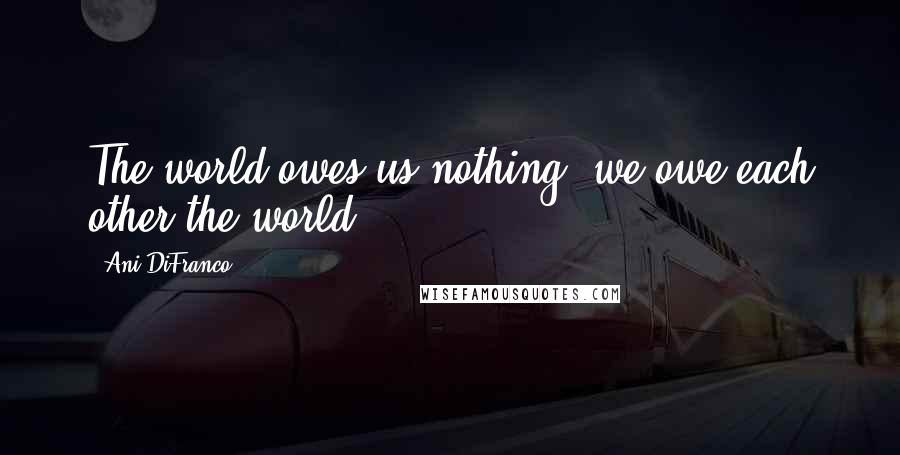 Ani DiFranco Quotes: The world owes us nothing; we owe each other the world.