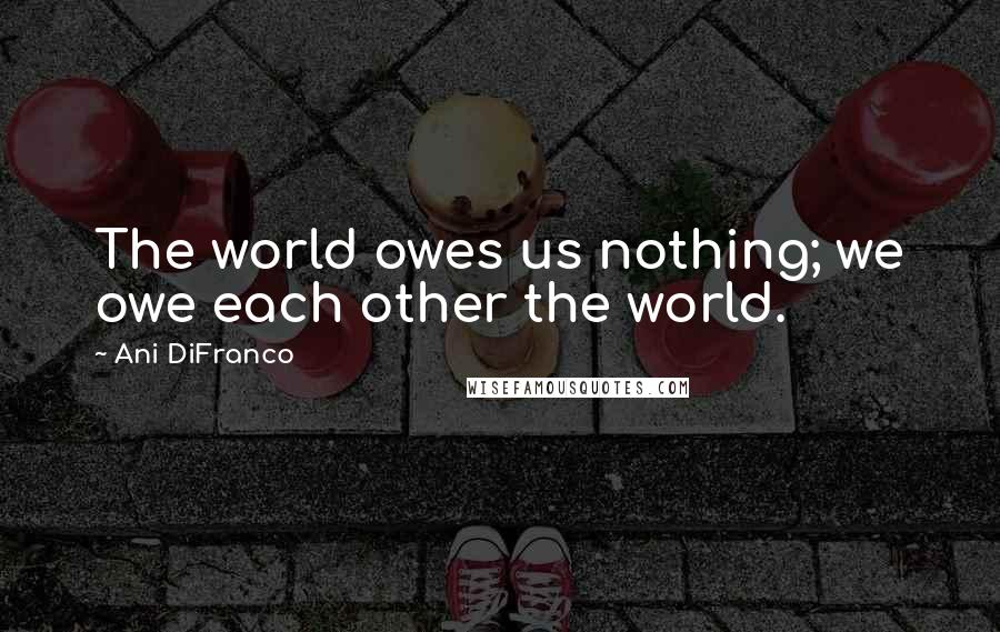 Ani DiFranco Quotes: The world owes us nothing; we owe each other the world.