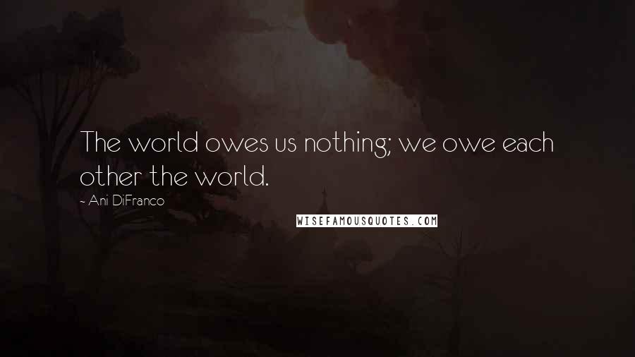 Ani DiFranco Quotes: The world owes us nothing; we owe each other the world.