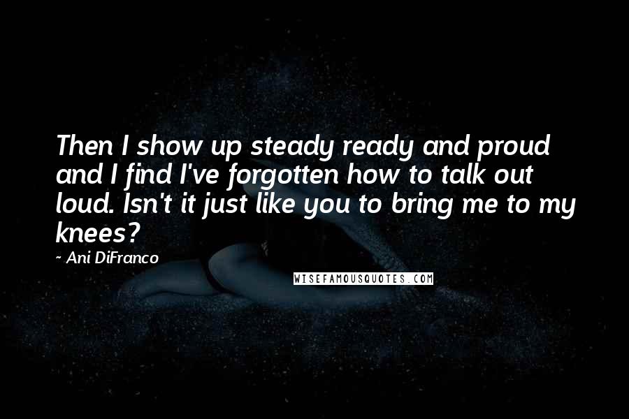 Ani DiFranco Quotes: Then I show up steady ready and proud and I find I've forgotten how to talk out loud. Isn't it just like you to bring me to my knees?