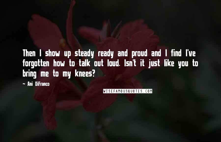 Ani DiFranco Quotes: Then I show up steady ready and proud and I find I've forgotten how to talk out loud. Isn't it just like you to bring me to my knees?