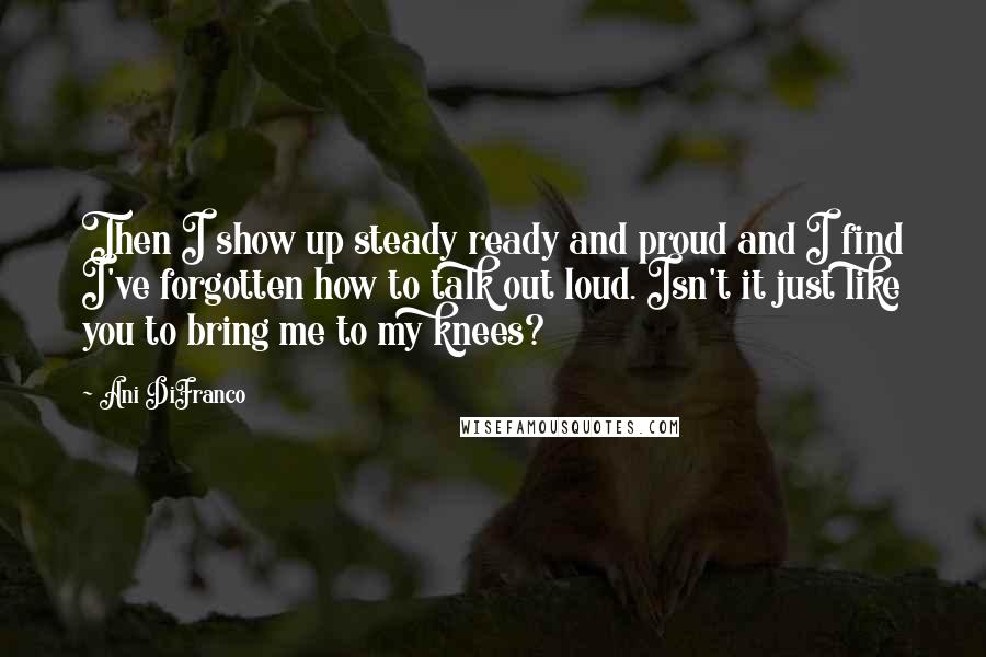 Ani DiFranco Quotes: Then I show up steady ready and proud and I find I've forgotten how to talk out loud. Isn't it just like you to bring me to my knees?