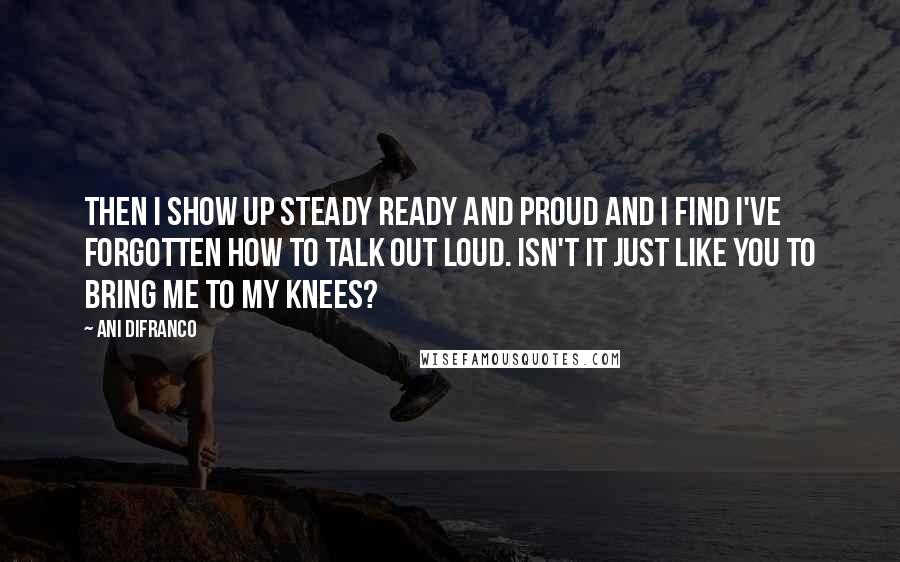 Ani DiFranco Quotes: Then I show up steady ready and proud and I find I've forgotten how to talk out loud. Isn't it just like you to bring me to my knees?