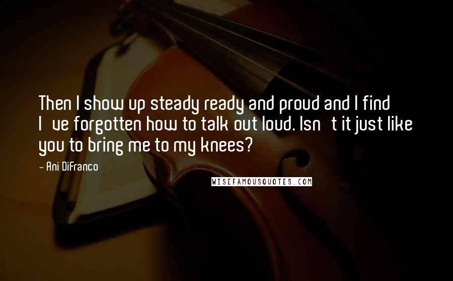 Ani DiFranco Quotes: Then I show up steady ready and proud and I find I've forgotten how to talk out loud. Isn't it just like you to bring me to my knees?