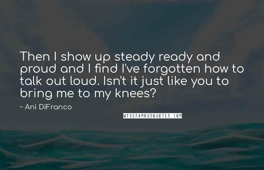 Ani DiFranco Quotes: Then I show up steady ready and proud and I find I've forgotten how to talk out loud. Isn't it just like you to bring me to my knees?