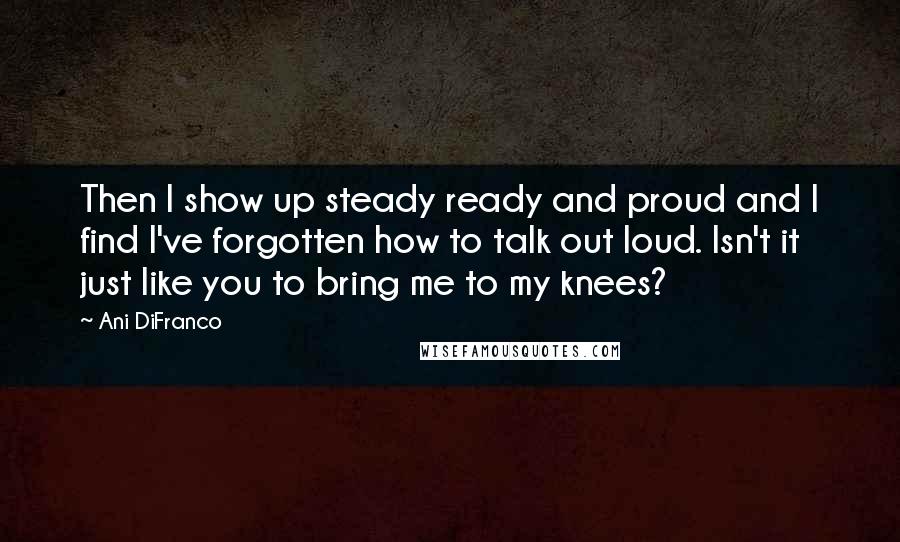 Ani DiFranco Quotes: Then I show up steady ready and proud and I find I've forgotten how to talk out loud. Isn't it just like you to bring me to my knees?