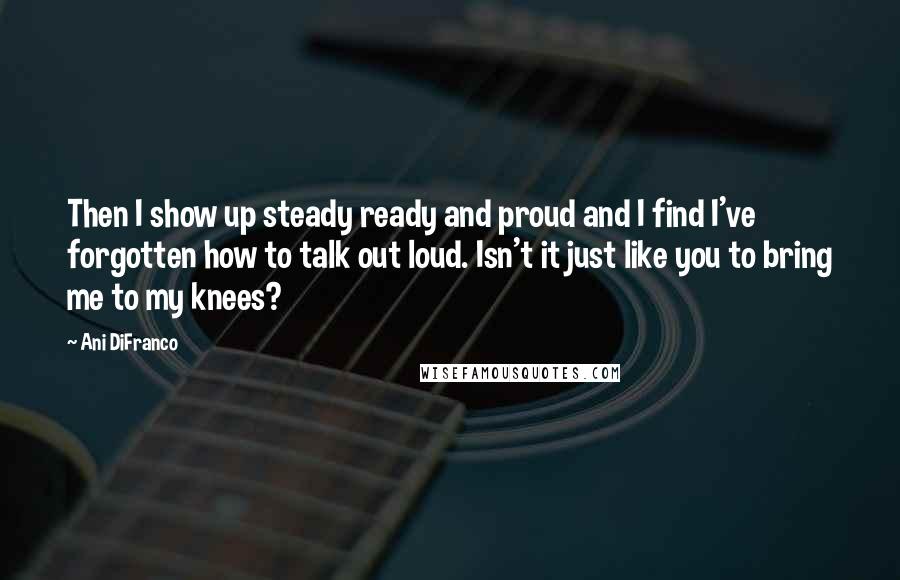 Ani DiFranco Quotes: Then I show up steady ready and proud and I find I've forgotten how to talk out loud. Isn't it just like you to bring me to my knees?