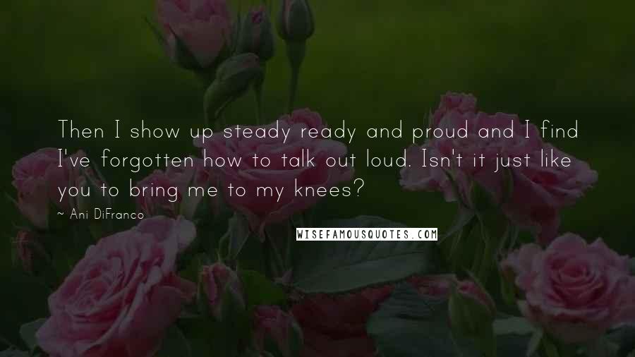 Ani DiFranco Quotes: Then I show up steady ready and proud and I find I've forgotten how to talk out loud. Isn't it just like you to bring me to my knees?