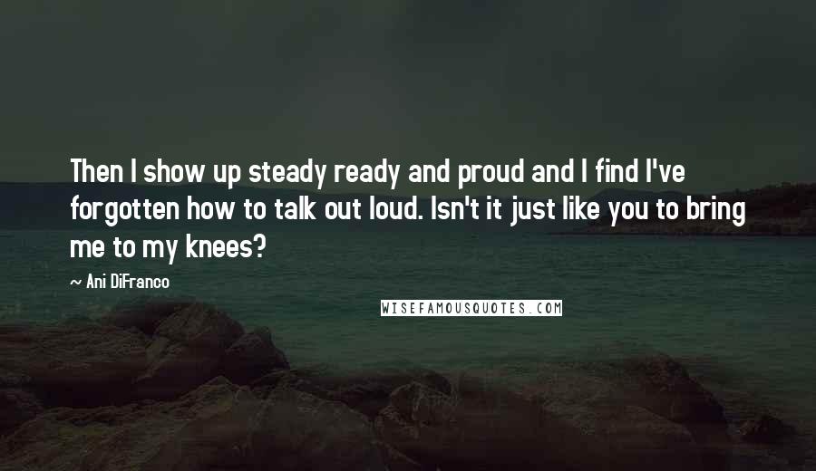 Ani DiFranco Quotes: Then I show up steady ready and proud and I find I've forgotten how to talk out loud. Isn't it just like you to bring me to my knees?