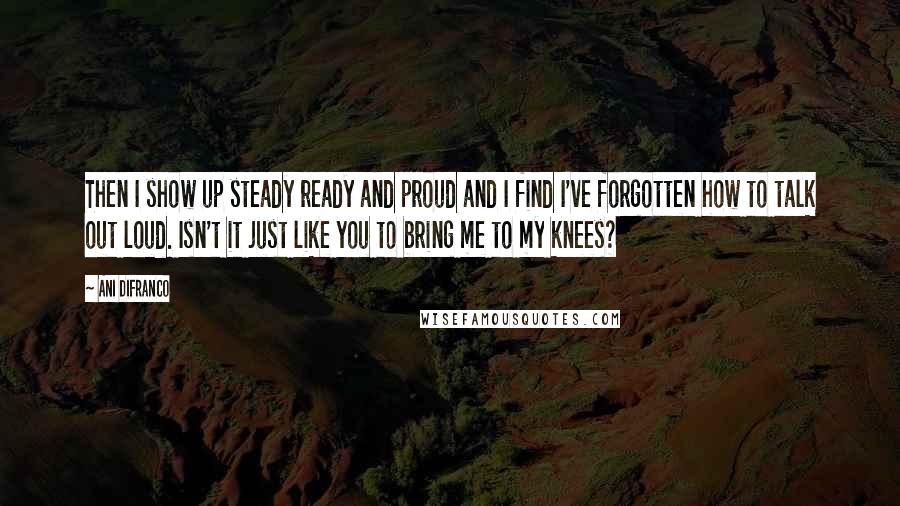 Ani DiFranco Quotes: Then I show up steady ready and proud and I find I've forgotten how to talk out loud. Isn't it just like you to bring me to my knees?