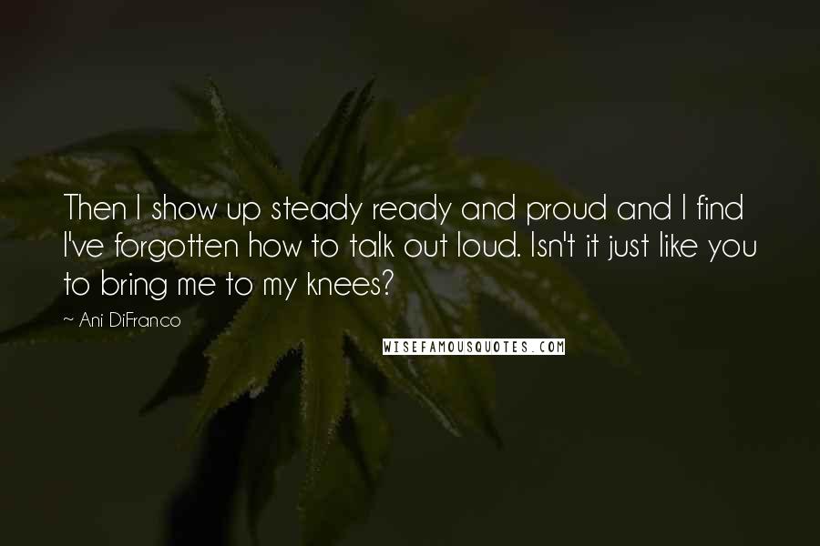 Ani DiFranco Quotes: Then I show up steady ready and proud and I find I've forgotten how to talk out loud. Isn't it just like you to bring me to my knees?