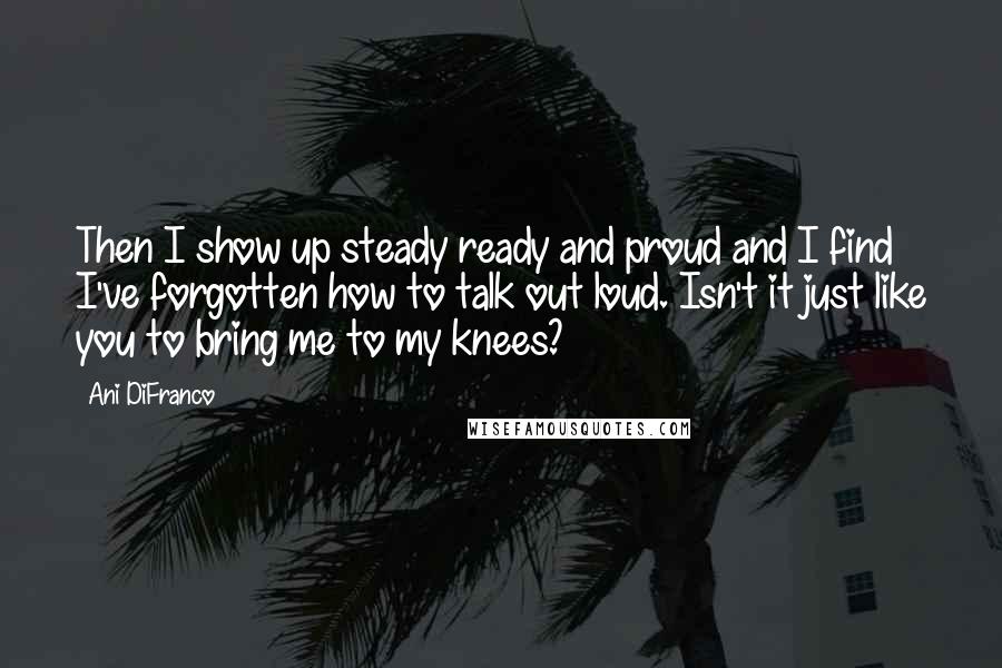 Ani DiFranco Quotes: Then I show up steady ready and proud and I find I've forgotten how to talk out loud. Isn't it just like you to bring me to my knees?