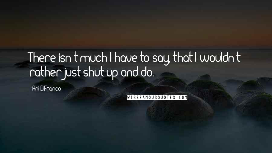 Ani DiFranco Quotes: There isn't much I have to say, that I wouldn't rather just shut up and do.