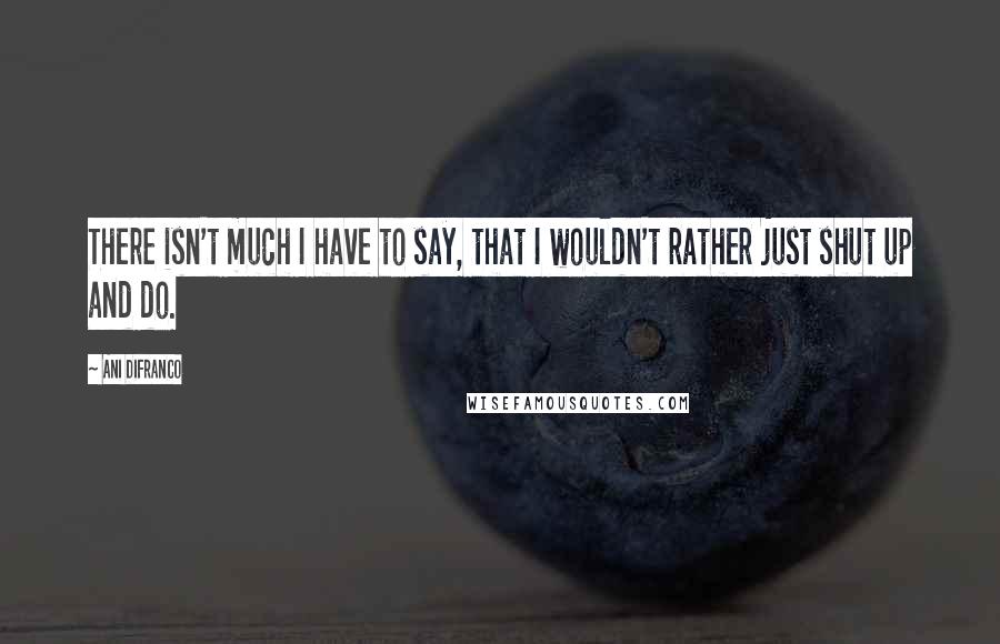 Ani DiFranco Quotes: There isn't much I have to say, that I wouldn't rather just shut up and do.