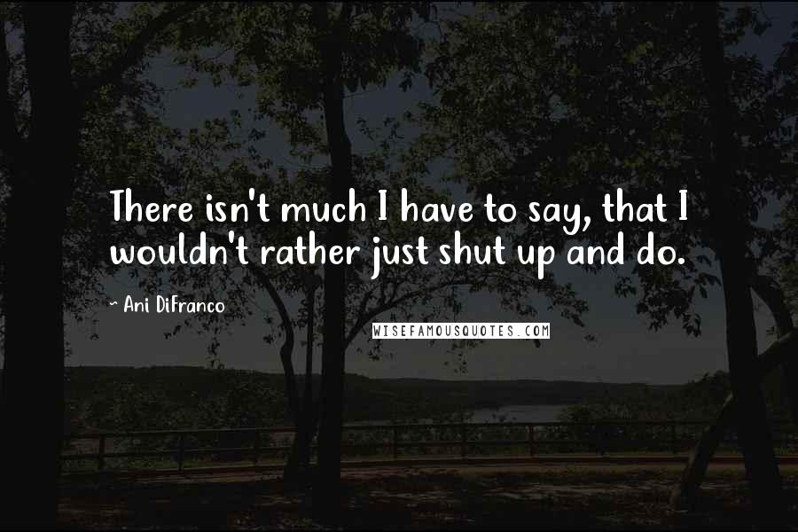 Ani DiFranco Quotes: There isn't much I have to say, that I wouldn't rather just shut up and do.