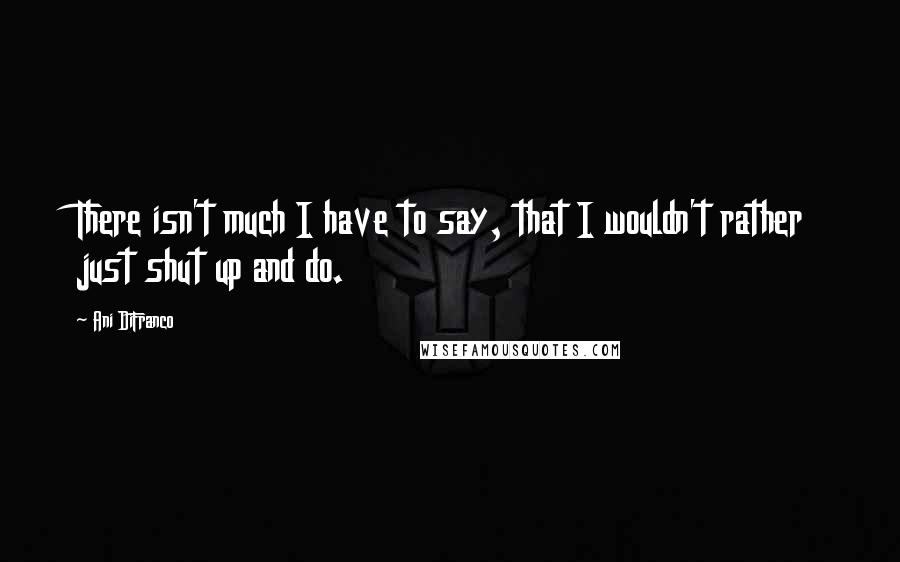 Ani DiFranco Quotes: There isn't much I have to say, that I wouldn't rather just shut up and do.