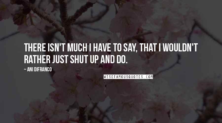 Ani DiFranco Quotes: There isn't much I have to say, that I wouldn't rather just shut up and do.
