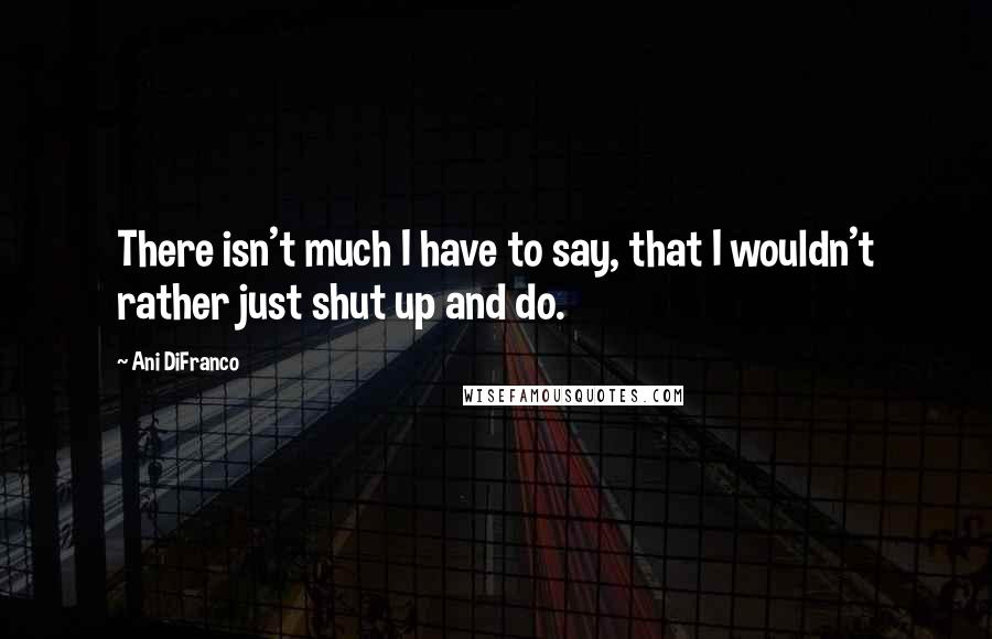 Ani DiFranco Quotes: There isn't much I have to say, that I wouldn't rather just shut up and do.